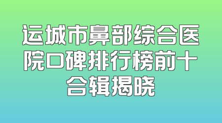 运城市鼻部综合医院口碑排行榜前十合辑揭晓