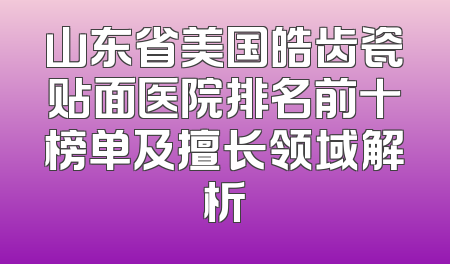 山东省美国皓齿瓷贴面医院排名前十榜单及擅长领域解析