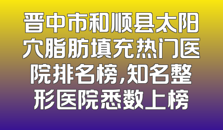 晋中市和顺县太阳穴脂肪填充热门医院排名榜，知名整形医院悉数上榜