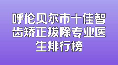 呼伦贝尔市十佳智齿矫正拔除专业医生排行榜