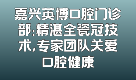 嘉兴英博口腔门诊部：精湛全瓷冠技术，专家团队关爱口腔健康