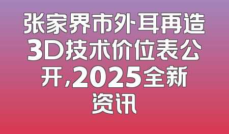 张家界市外耳再造3D技术价位表公开，2025全新资讯