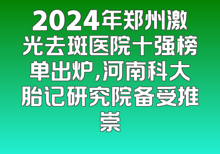 2024年郑州激光去斑医院十强榜单出炉，河南科大胎记研究院备受推崇