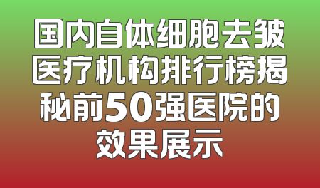 国内自体细胞去皱医疗机构排行榜揭秘前50强医院的效果展示