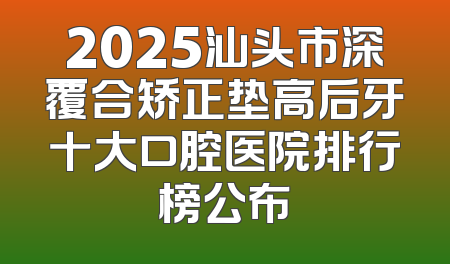 2025汕头市深覆合矫正垫高后牙十大口腔医院排行榜公布