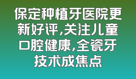 保定种植牙医院更新好评，关注儿童口腔健康，全瓷牙技术成焦点