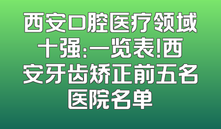 西安口腔医疗领域十强：一览表！西安牙齿矫正前五名医院名单