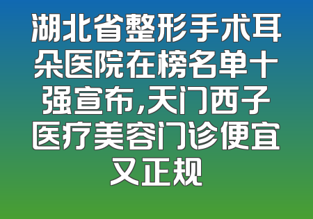 湖北省整形手术耳朵医院在榜名单十强宣布，天门西子医疗美容门诊便宜又正规