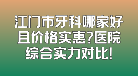 江门市牙科哪家好且价格实惠？医院综合实力对比！