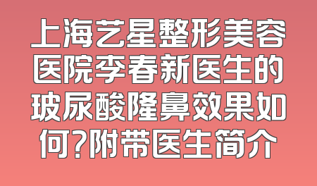 上海艺星整形美容医院李春新医生的玻尿酸隆鼻效果如何？附带医生简介