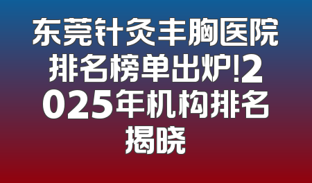 东莞针灸丰胸医院排名榜单出炉！2025年机构排名揭晓