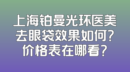 上海铂曼光环医美去眼袋效果如何？价格表在哪看？