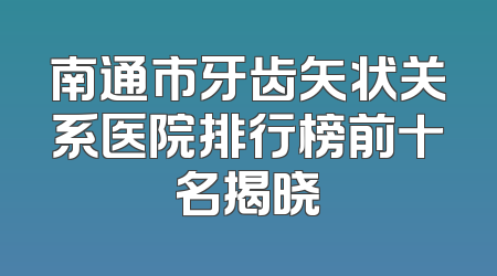 南通市牙齿矢状关系医院排行榜前十名揭晓