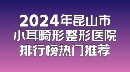 2024年昆山市小耳畸形整形医院排行榜热门推荐