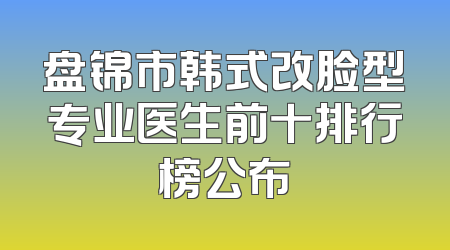 盘锦市韩式改脸型专业医生前十排行榜公布