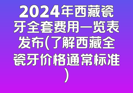2024年西藏瓷牙全套费用一览表发布（了解西藏全瓷牙价格通常标准）