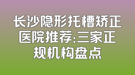 长沙隐形托槽矫正医院推荐：三家正规机构盘点
