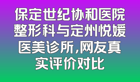 保定世纪协和医院整形科与定州悦媛医美诊所，网友真实评价对比