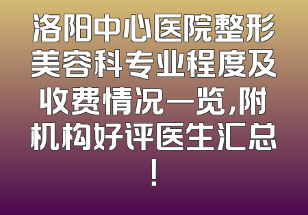 洛阳中心医院整形美容科专业程度及收费情况一览，附机构好评医生汇总！