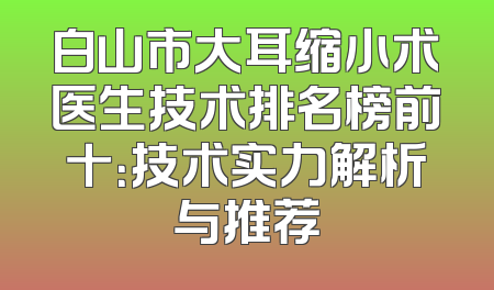 白山市大耳缩小术医生技术排名榜前十：技术实力解析与推荐