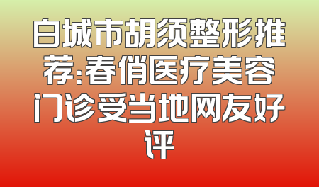 白城市胡须整形推荐：春俏医疗美容门诊受当地网友好评