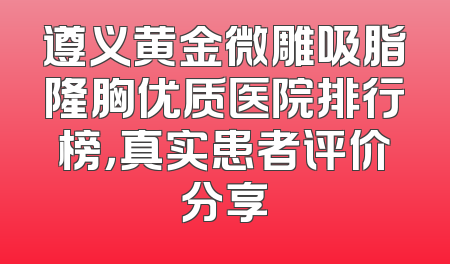 遵义黄金微雕吸脂隆胸优质医院排行榜，真实患者评价分享