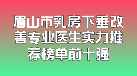 眉山市乳房下垂改善专业医生实力推荐榜单前十强