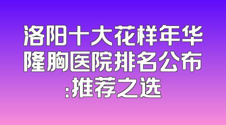 洛阳十大花样年华隆胸医院排名公布：推荐之选