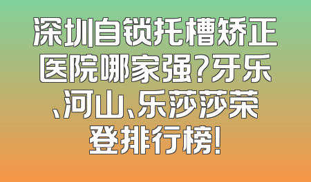 深圳自锁托槽矫正医院哪家强？牙乐、河山、乐莎莎荣登排行榜！