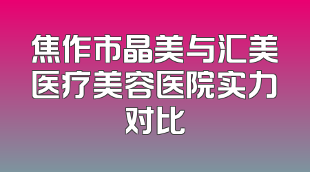 焦作市晶美与汇美医疗美容医院实力对比
