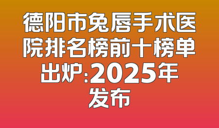 德阳市兔唇手术医院排名榜前十榜单出炉：2025年发布