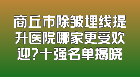 商丘市除皱埋线提升医院哪家更受欢迎？十强名单揭晓