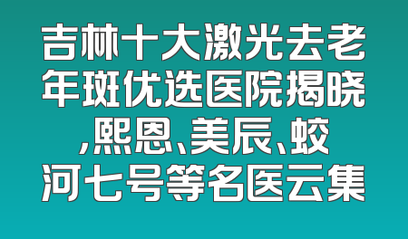 吉林十大激光去老年斑优选医院揭晓，熙恩、美辰、蛟河七号等名医云集