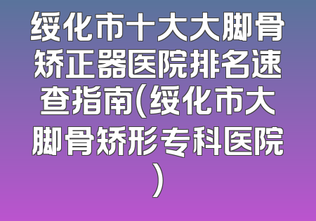绥化市十大大脚骨矫正器医院排名速查指南（绥化市大脚骨矫形专科医院）