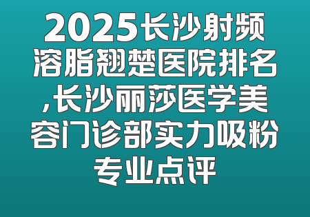 2025长沙射频溶脂翘楚医院排名，长沙丽莎医学美容门诊部实力吸粉专业点评