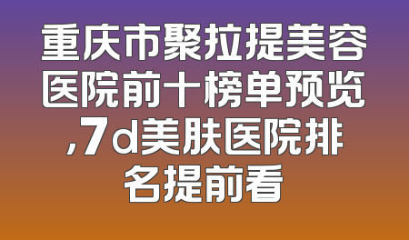 重庆市聚拉提美容医院前十榜单预览，7d美肤医院排名提前看
