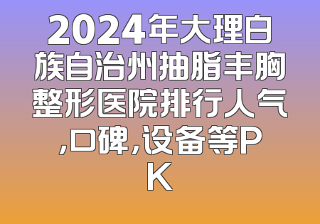 2024年大理白族自治州抽脂丰胸整形医院排行人气，口碑，设备等PK