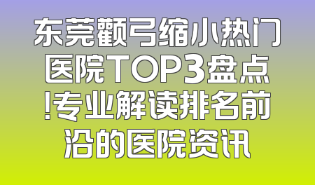 东莞颧弓缩小热门医院TOP3盘点！专业解读排名前沿的医院资讯