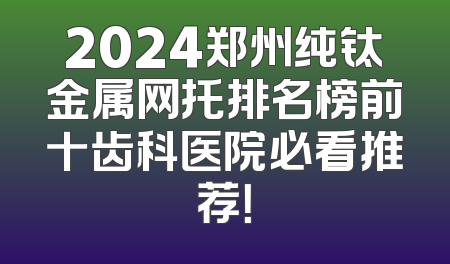 2024郑州纯钛金属网托排名榜前十齿科医院必看推荐！