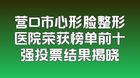 营口市心形脸整形医院荣获榜单前十强投票结果揭晓