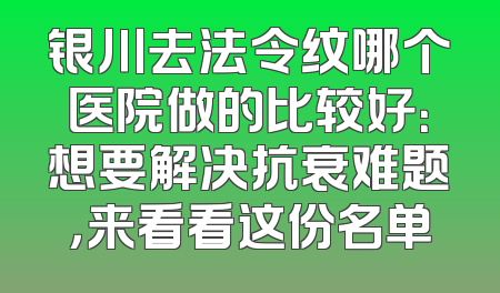 银川去法令纹哪个医院做的比较好：想要解决抗衰难题，来看看这份名单