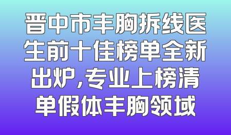 晋中市丰胸拆线医生前十佳榜单全新出炉，专业上榜清单假体丰胸领域