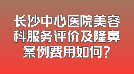 长沙中心医院美容科服务评价及隆鼻案例费用如何？