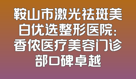 鞍山市激光祛斑美白优选整形医院：香侬医疗美容门诊部口碑卓越