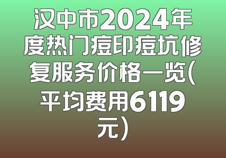 汉中市2024年度热门痘印痘坑修复服务价格一览（平均费用6119元）