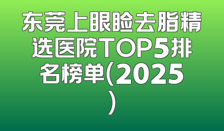 东莞上眼睑去脂精选医院TOP5排名榜单（2025）