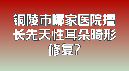 铜陵市哪家医院擅长先天性耳朵畸形修复？