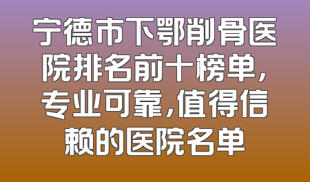 宁德市下鄂削骨医院排名前十榜单，专业可靠，值得信赖的医院名单