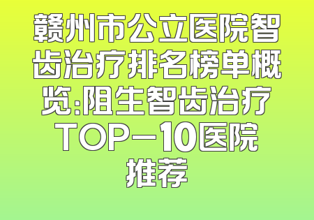 赣州市公立医院智齿治疗排名榜单概览：阻生智齿治疗TOP_10医院推荐