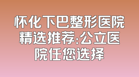 怀化下巴整形医院精选推荐：公立医院任您选择